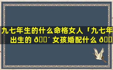 九七年生的什么命格女人「九七年出生的 🌴 女孩婚配什么 🕊 生肖好」